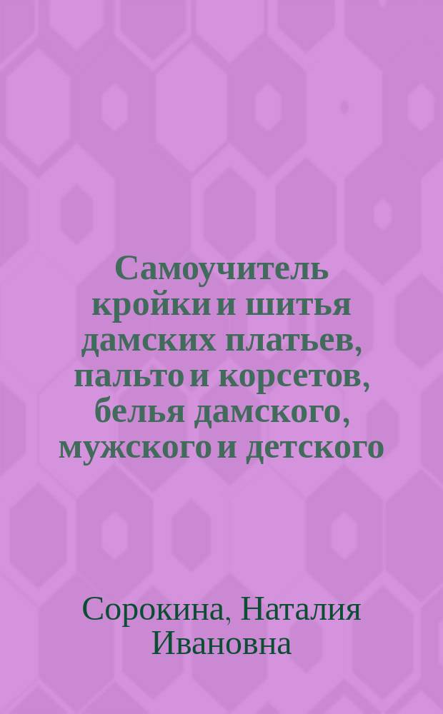 Самоучитель кройки и шитья дамских платьев, пальто и корсетов, белья дамского, мужского и детского, составленный по усовершенствованному и легко понимаемому методу, принятому за руководство к преподаванию... : В 2 ч. с черт. выкроек