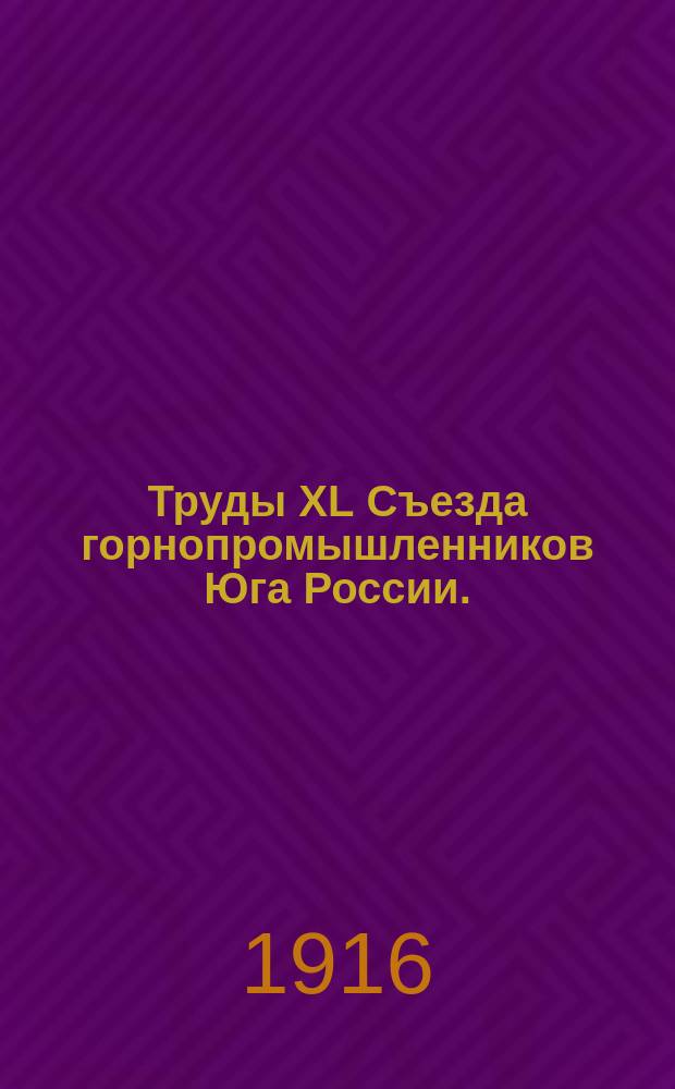 Труды XL Съезда горнопромышленников Юга России. (21-29 ноября 1915 года). Т. 1 : Программа занятий Съезда ; Список членов Съезда ; Отчет председателя Съезда ; Протоколы заседаний Съезда ; Свод постановлений Съезда ; Доклады Комиссий и Совета Съезда
