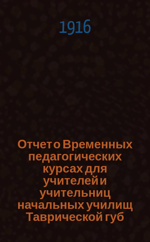 Отчет о Временных педагогических курсах для учителей и учительниц начальных училищ Таврической губ., бывших с 11 июля по 18 августа 1916 г. в г. Симферополе