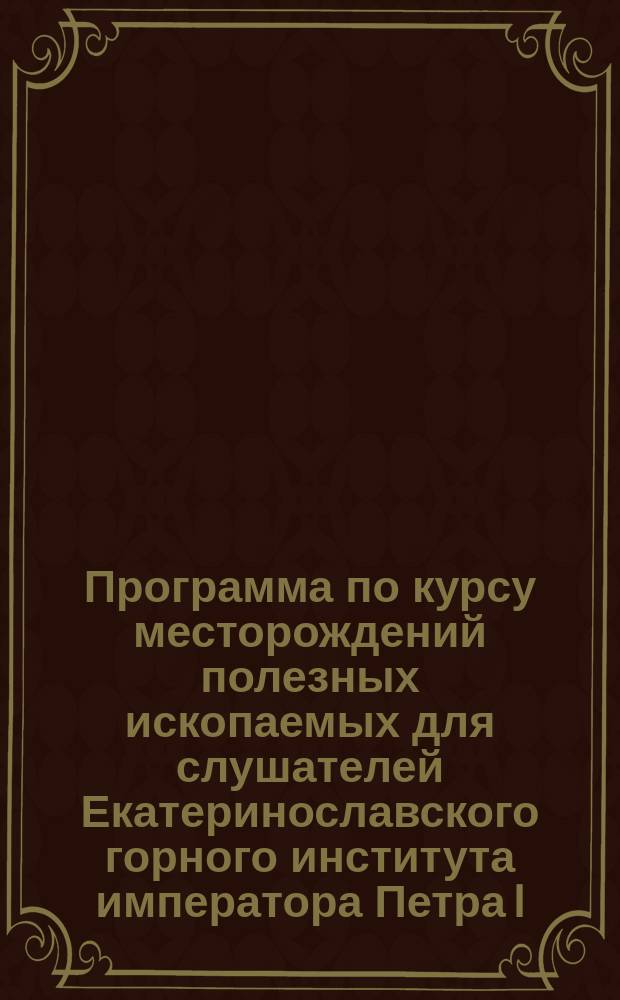Программа по курсу месторождений полезных ископаемых для слушателей Екатеринославского горного института императора Петра I (3 полугодовых часа теории и 1 час практики)