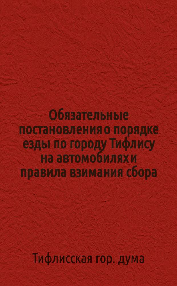 Обязательные постановления о порядке езды по городу Тифлису на автомобилях и правила взимания сбора, [пересоставленные Тифлисской городской думой для местных жителей... и изданные тифлисским губернатором]