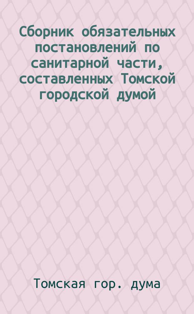Сборник обязательных постановлений по санитарной части, составленных Томской городской думой, согласно 108 ст. Гор. пол. и изданных на основании 110 ст. того же Полож. порядком, определенным 424 ст. : II т. Общ. губ. учр