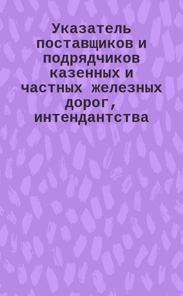 Указатель поставщиков и подрядчиков казенных и частных железных дорог, интендантства, военно-инженерных, портовых, городских и земских учреждений, военно-промыщленн. комитетов казенных и частных заводов и пароходств : Вып. 1