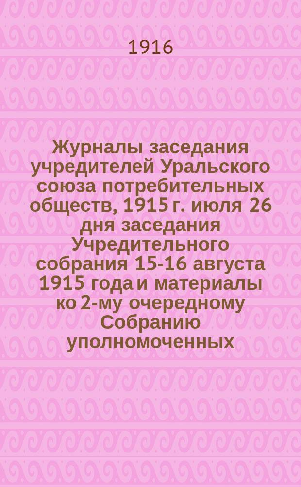 [Журналы заседания учредителей Уральского союза потребительных обществ, 1915 г. июля 26 дня заседания Учредительного собрания 15-16 августа 1915 года и материалы ко 2-му очередному Собранию уполномоченных] : Ч. 1-3