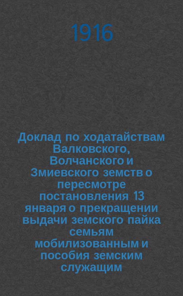 Доклад по ходатайствам Валковского, Волчанского и Змиевского земств о пересмотре постановления 13 января о прекращении выдачи земского пайка семьям мобилизованным и пособия земским служащим, взятым в войска [Земской губернской управы Харьковскому губернскому собранию]