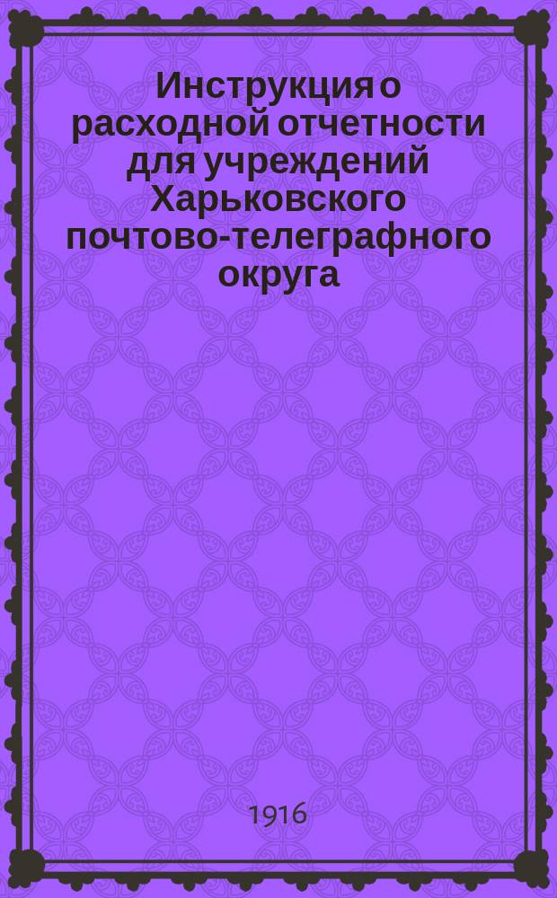 Инструкция о расходной отчетности для учреждений Харьковского почтово-телеграфного округа; Приложения к инструкции...: Утв. 12 июня 1912 г