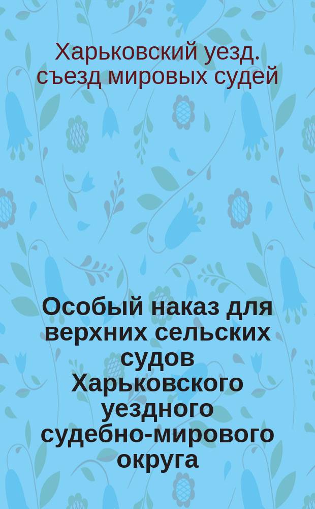 Особый наказ для верхних сельских судов Харьковского уездного судебно-мирового округа : (43 ст. Врем. прав. о вол. суде, прилож. к ст. 2 примеч., 168, 170 и 171 ст. ст. Учр. суд. уст.)