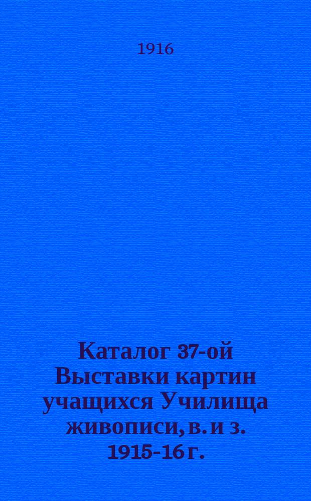 Каталог 37-ой Выставки картин учащихся Училища живописи, в. и з. 1915-16 г.