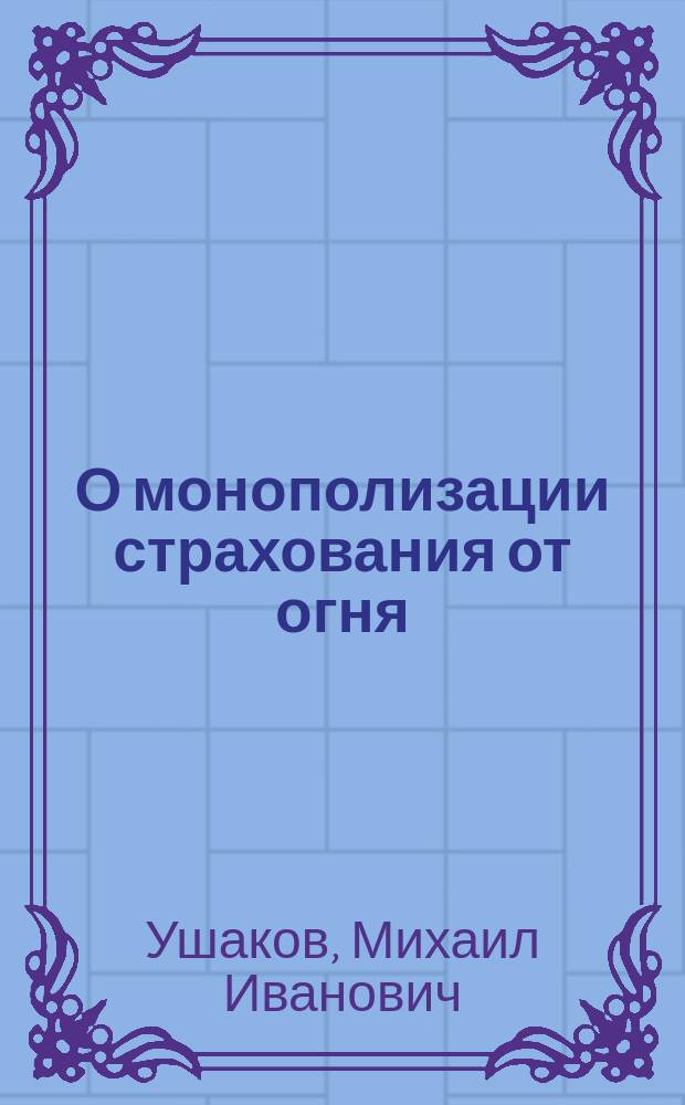 О монополизации страхования от огня : (Докл. М.И. Ушакова в общ. собр. О-ва страховых знаний 31 янв. 1916 г.)