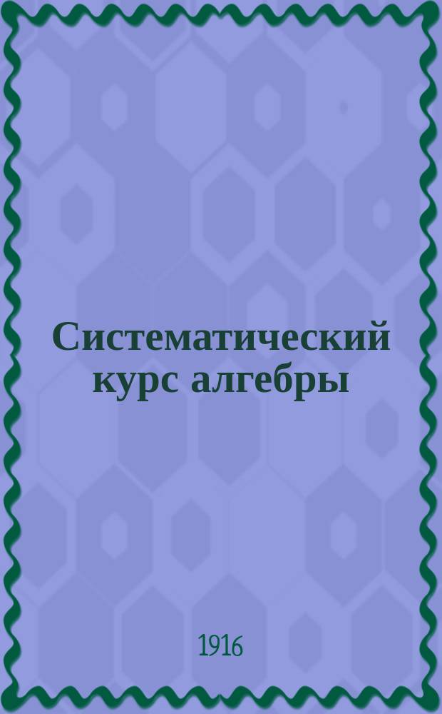 Систематический курс алгебры : Руководство для самообучения, сост. применительно к прогр. сред. учеб. заведений: гимназий (муж. и жен.), реал. и коммерч. уч-щ и кадет. корпусов. Вып. 1-
