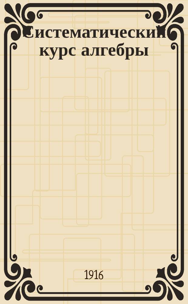 Систематический курс алгебры : Руководство для самообучения, сост. применительно к прогр. сред. учеб. заведений: гимназий (муж. и жен.), реал. и коммерч. уч-щ и кадет. корпусов. Вып. 1-. Вып. 1