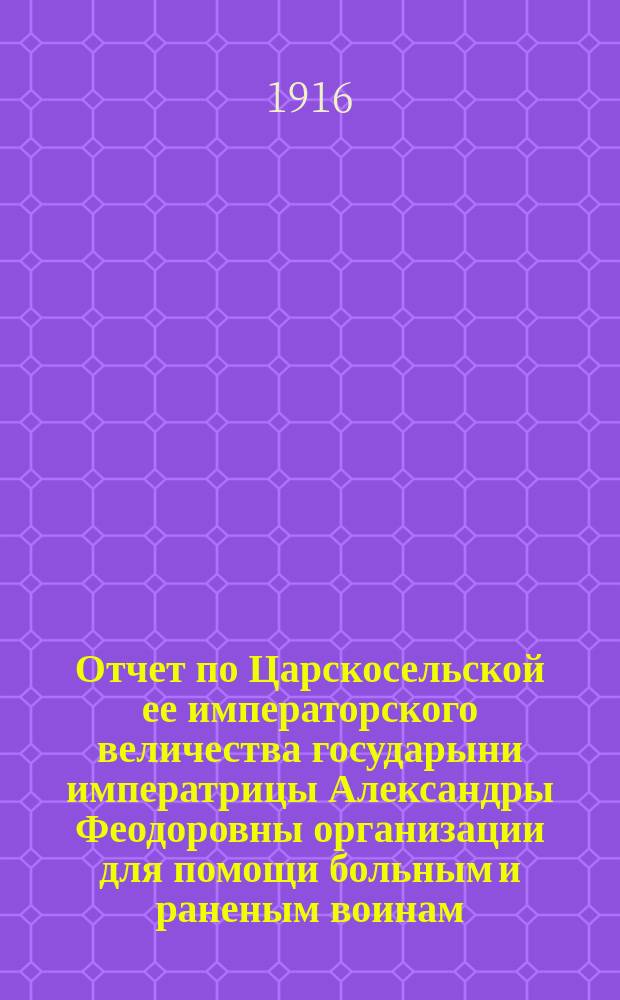 Отчет по Царскосельской ее императорского величества государыни императрицы Александры Феодоровны организации для помощи больным и раненым воинам. ... с 14 августа 1914 г. по 1 янв. 1916 г.