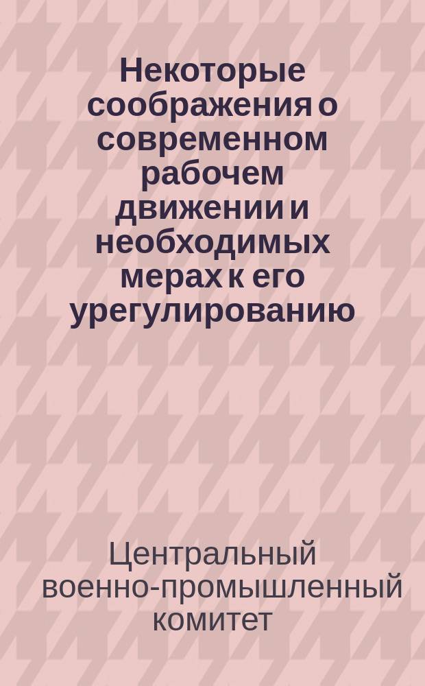 Некоторые соображения о современном рабочем движении и необходимых мерах к его урегулированию : Докл. записка Центр. воен.-пром. ком