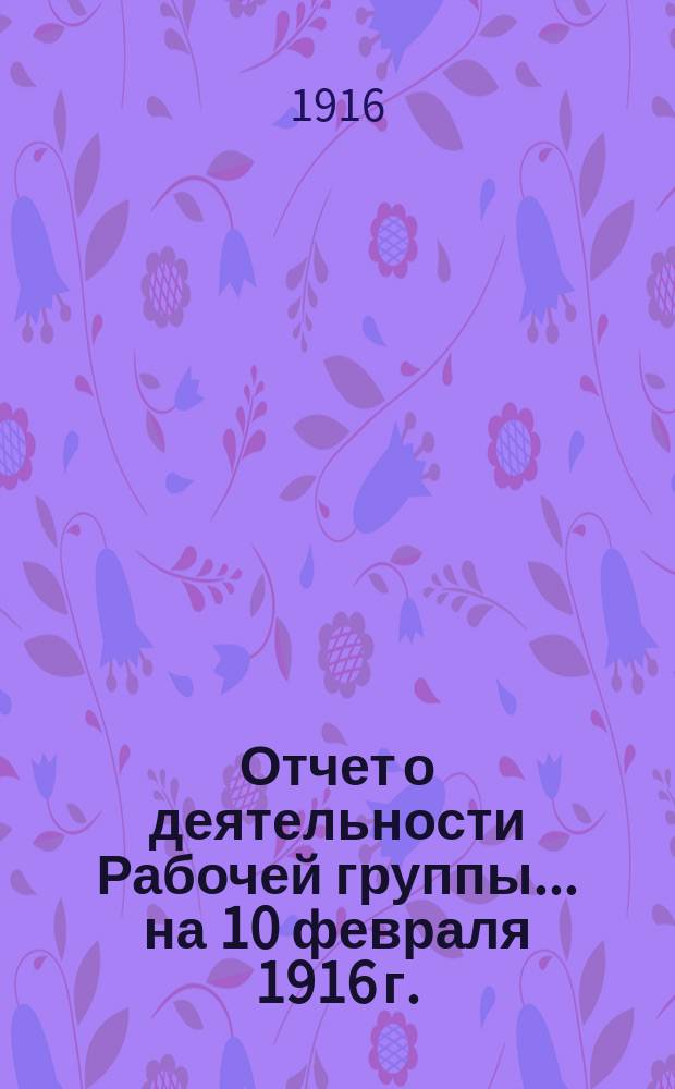 Отчет о деятельности Рабочей группы... ... на 10 февраля 1916 г.