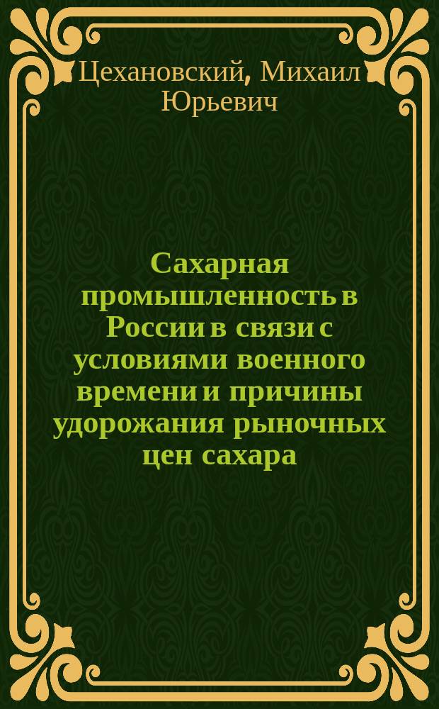 Сахарная промышленность в России в связи с условиями военного времени и причины удорожания рыночных цен сахара : Докл. М.Ю. Цехановского в Клубе обществ. деятелей в Петрограде 7 дек. 1915 г