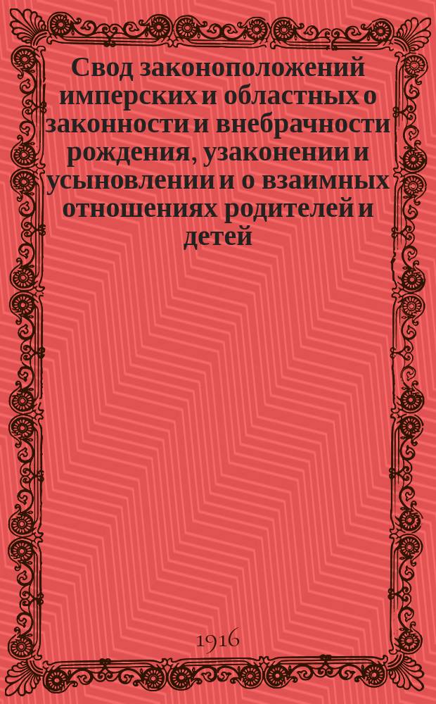 Свод законоположений имперских и областных о законности и внебрачности рождения, узаконении и усыновлении и о взаимных отношениях родителей и детей : С разъяснениями по решениям Прав. сената... циркулярам Св. прав. синода и министерств, с извлеч. из законодательных материалов и толкованиями учен. юристов, а также с излож. образцов прошений и схем судебных постановлений
