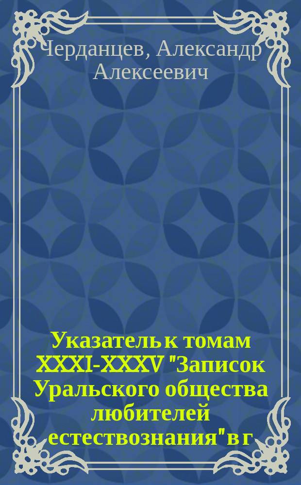 Указатель к томам XXXI-XXXV "Записок Уральского общества любителей естествознания" в г. Екатеринбурге с 1911 года по 1915 год