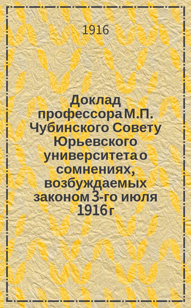 Доклад профессора М.П. Чубинского Совету Юрьевского университета о сомнениях, возбуждаемых законом 3-го июля 1916 г. об улучшении материального положения профессоров университетов : (Прочит. в заседании Совета 14 окт. 1916 г. и принят Советом единогласно)
