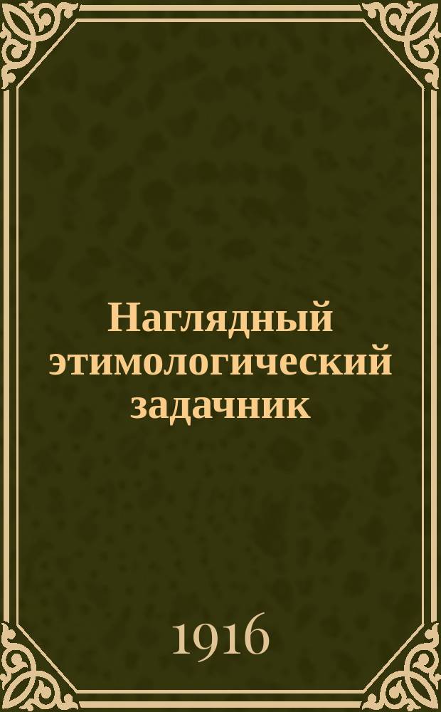 ... Наглядный этимологический задачник : Лит. сб. упражнений в правописании при прохождении этимологии рус. яз. : Шрифт рукописный : Для сред. учеб. заведений, высш. нач. уч-щ, сел. двухкл. и гор. шк