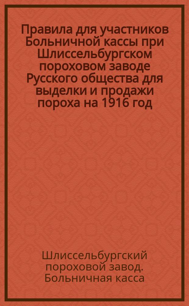 Правила для участников Больничной кассы при Шлиссельбургском пороховом заводе Русского общества для выделки и продажи пороха на 1916 год, [утвержденные общим собранием уполномоченных 30 декабря 1915 года]