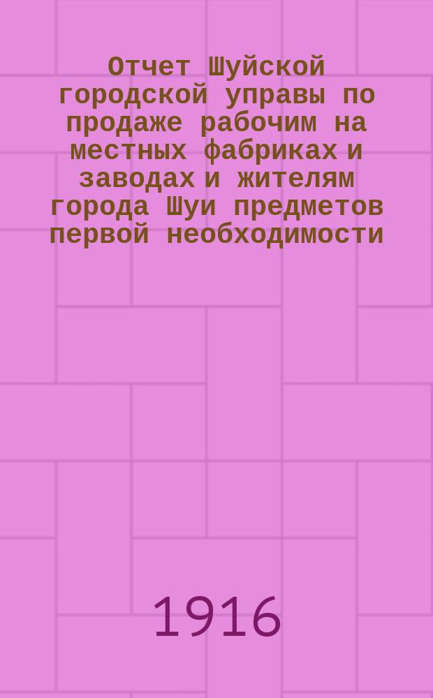 Отчет Шуйской городской управы по продаже рабочим на местных фабриках и заводах и жителям города Шуи предметов первой необходимости... ... с 1 января по 18 апреля 1916 г.