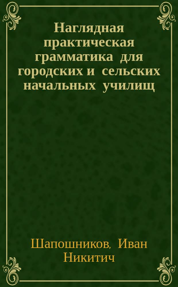... Наглядная практическая грамматика для городских и сельских начальных училищ : С прил. тем, планов и картинок для устных и письменных сочинений : Шрифт рукоп