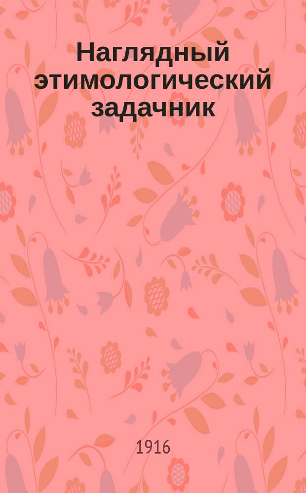 ... Наглядный этимологический задачник : Лит. сб. упражнений в правописании при прохождении этимологии рус. яз. : Шрифт рукоп. : Для сред. учеб. заведений, высш. нач. уч-щ, сел. двухкл. и гор. шк