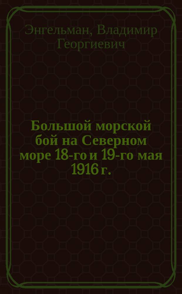 Большой морской бой на Северном море 18-го и 19-го мая 1916 г. : С портр. англ. адмиралов, планами боя, карт. и черт. герм. судов