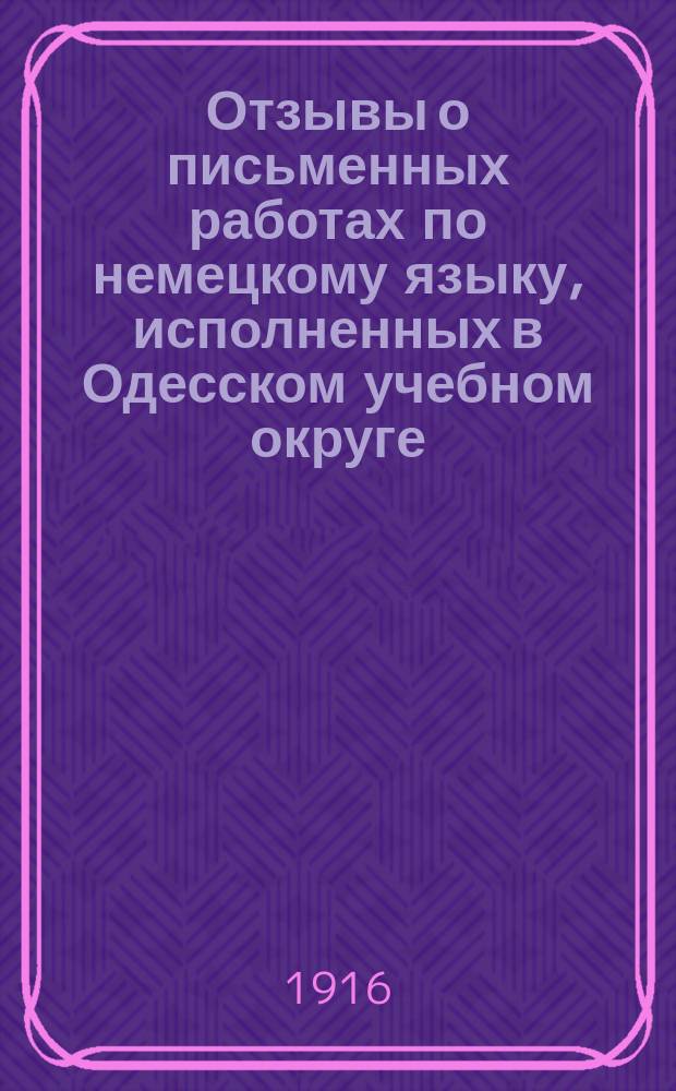 Отзывы о письменных работах по немецкому языку, исполненных в Одесском учебном округе, подвергавшимися окончательным испытаниям в реальных училищах, а также на испытаниях зрелости, учениками частных гимназий с правами для учащихся и посторонними лицами при правительственных гимназиях в 1913-1914 учебном году