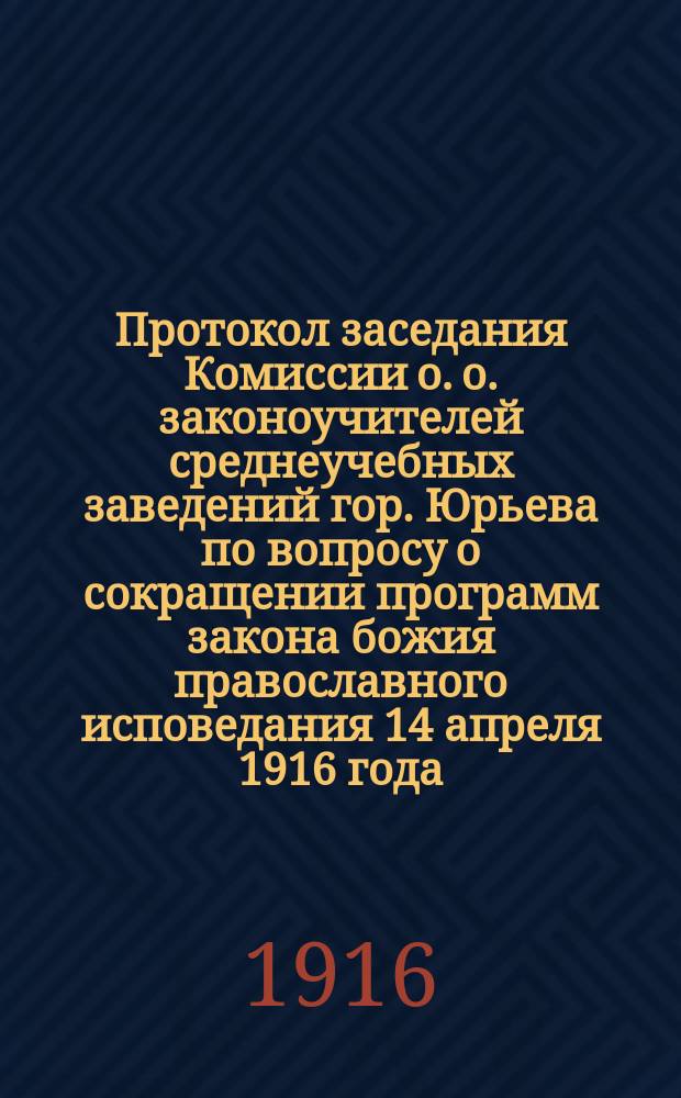Протокол заседания Комиссии о. о. законоучителей среднеучебных заведений гор. Юрьева по вопросу о сокращении программ закона божия православного исповедания 14 апреля 1916 года