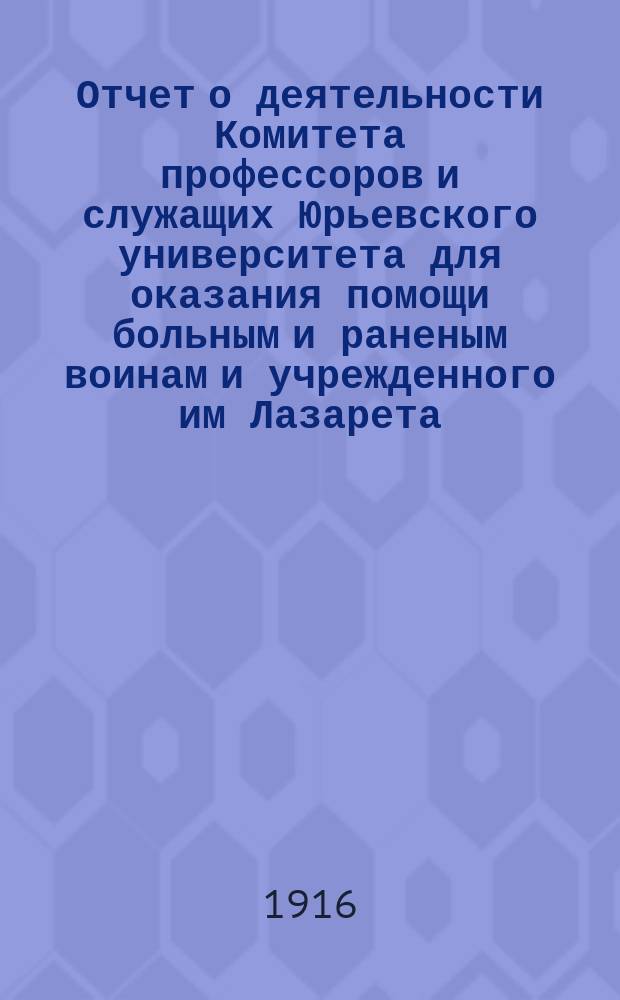 Отчет о деятельности Комитета профессоров и служащих Юрьевского университета для оказания помощи больным и раненым воинам и учрежденного им Лазарета... ... с начала войны по 31-е декабря 1915 года