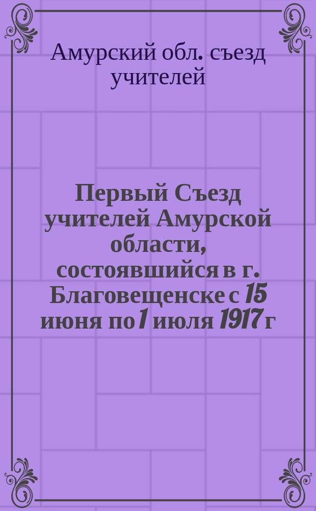 Первый Съезд учителей Амурской области, состоявшийся в г. Благовещенске с 15 июня по 1 июля 1917 г.