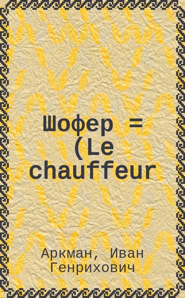 ... Шофер = (Le chauffeur) : Устройство. Болезни. Ремонт. Уход. Снаряжение Советы. Управление