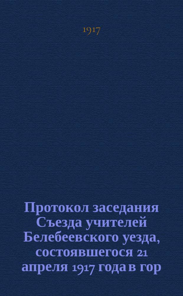 Протокол заседания Съезда учителей Белебеевского уезда, состоявшегося 21 апреля 1917 года в гор. Белебее... [и протоколы других заседаний]