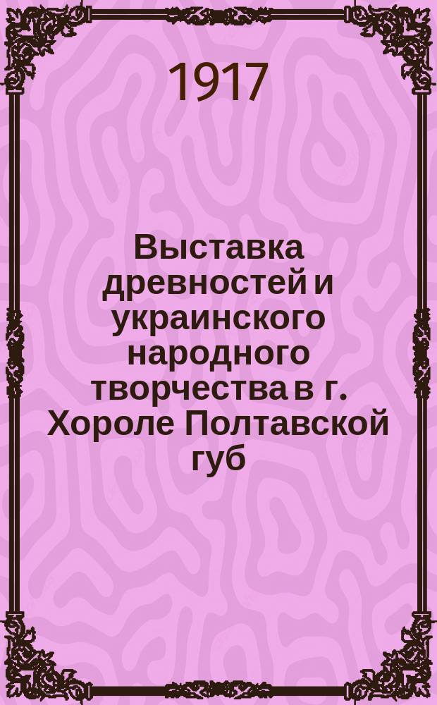 Выставка древностей и украинского народного творчества в г. Хороле Полтавской губ. с 3 по 9 апреля 1917 г.