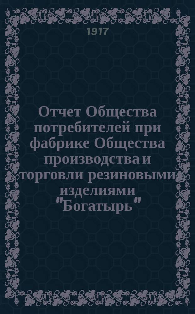 Отчет Общества потребителей при фабрике Общества производства и торговли резиновыми изделиями "Богатырь". ... за 1916 год : ... за 1916 год и смета расходов на 1917 год