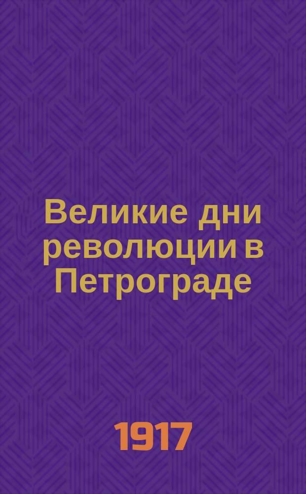 ... Великие дни революции в Петрограде : 23 февр. - 12 марта 1917 г