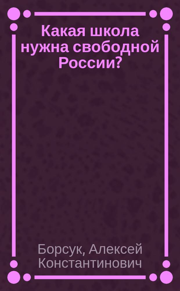 ... Какая школа нужна свободной России? : О цели и принципах деятельности общеобразоват. сред. шк., которую должна создать новая Россия