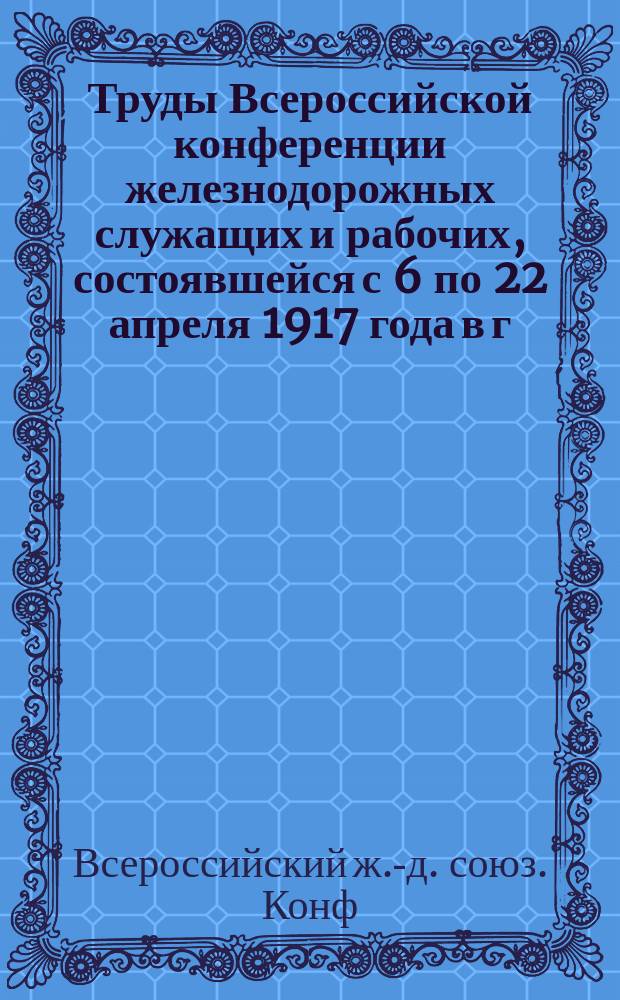 Труды Всероссийской конференции железнодорожных служащих и рабочих, состоявшейся с 6 по 22 апреля 1917 года в г. Петрограде