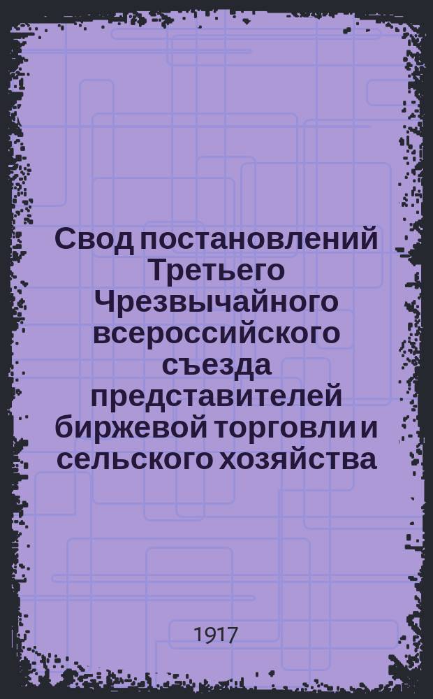 Свод постановлений Третьего Чрезвычайного всероссийского съезда представителей биржевой торговли и сельского хозяйства, имевшего место в Петрограде с 26 по 29 апреля 1917 года