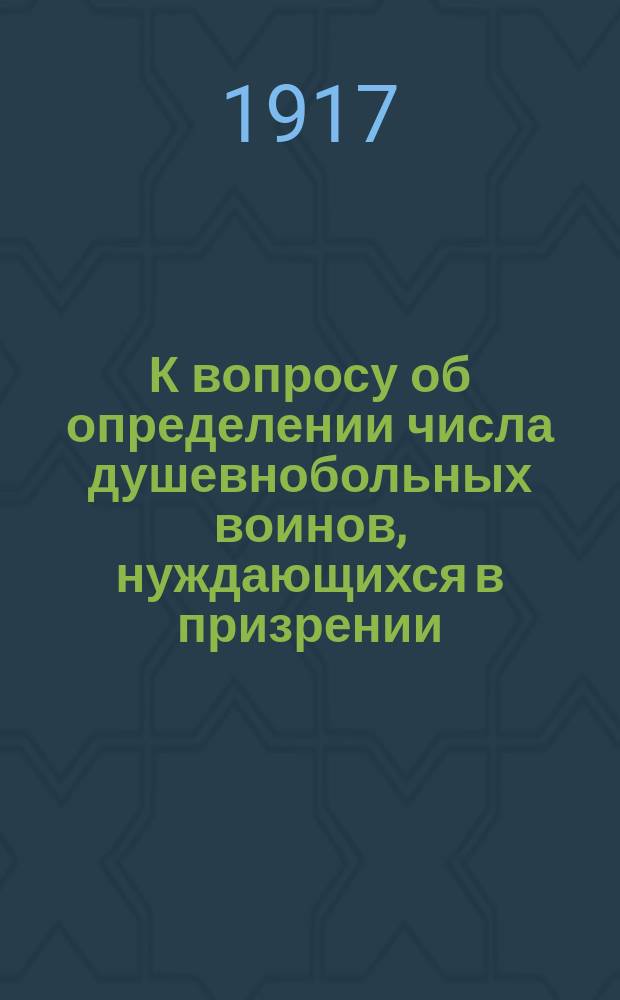 К вопросу об определении числа душевнобольных воинов, нуждающихся в призрении : Доложено Объед. психиатр. комис. Всерос. зем. и гор. союзов, 11 янв. 1917 г