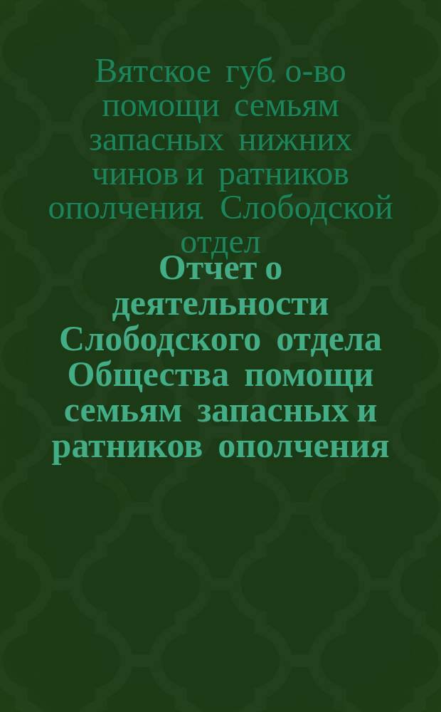 Отчет о деятельности Слободского отдела Общества помощи семьям запасных и ратников ополчения, призванных в мобилизации 1914-1915 гг. ...