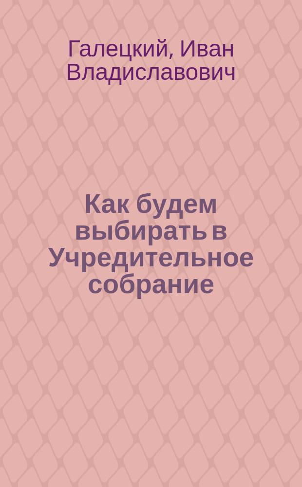 ... Как будем выбирать в Учредительное собрание : Популярно-практич. изложение раздела I Положения о выборах в Учредительное собрание, изданного 20 июля 1917 г