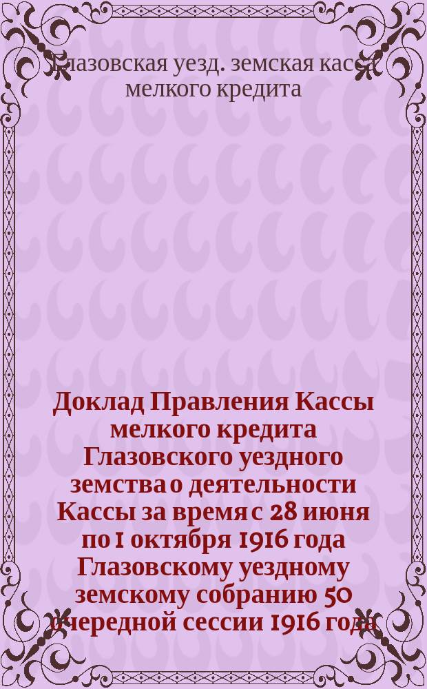 Доклад Правления Кассы мелкого кредита Глазовского уездного земства о деятельности Кассы за время с 28 июня по 1 октября 1916 года Глазовскому уездному земскому собранию 50 очередной сессии 1916 года
