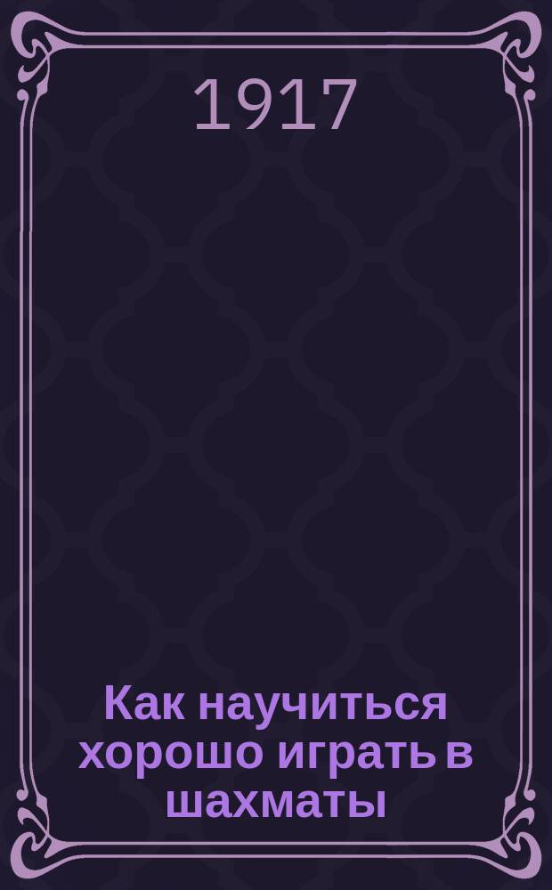 Как научиться хорошо играть в шахматы : Практ. руководство игры в шахматы : С 10 рис