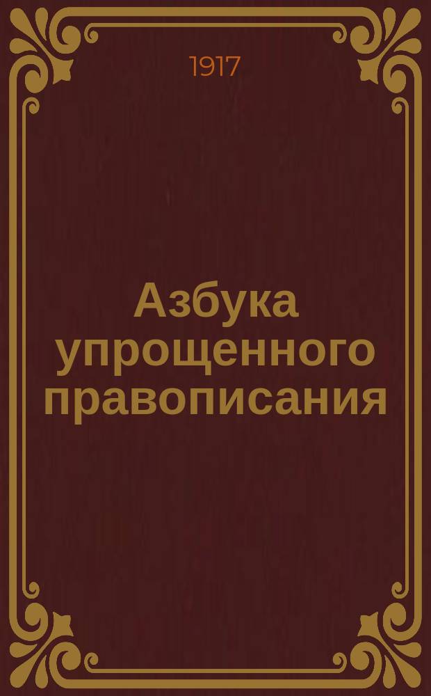 ... Азбука упрощенного правописания : С прил. циркуляров г. министра нар. прос. и "Постановлений Орфогр. подкомис. при Акад. наук. Спб., 1912"