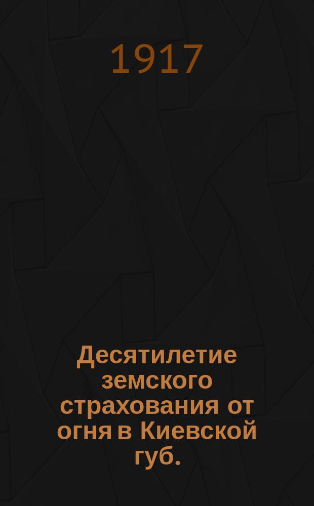 Десятилетие земского страхования от огня в Киевской губ. : Краткий очерк состояния земского страхования за 1905-1915 гг