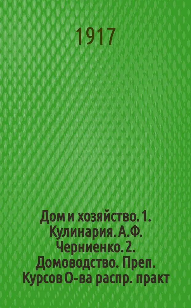 Дом и хозяйство. 1. Кулинария. [А.Ф. Черниенко]. 2. Домоводство. [Преп. Курсов О-ва распр. практ. знаний между образ. женщинами Л. Левенштейн]