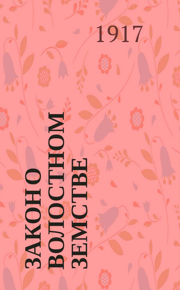 ... Закон о волостном земстве : (Врем. положение о волост. зем. упр. от 21 мая 1917 г.) : Предисл., излож. закона и примеч. к нему : С прил. текста положения, наказа к нему и извлеч. из закона об адм. суде и ст. 321¹-328⁹ Ул. о нак