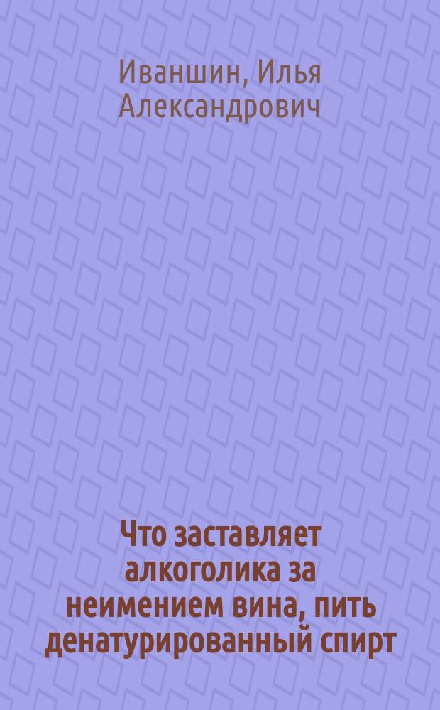 Что заставляет алкоголика за неимением вина, пить денатурированный спирт; Почему пьяный человек изменяет склад мыслей и поступков, образовавшийся у него в трезвом состоянии / Д-р мед. Илья Иваншин